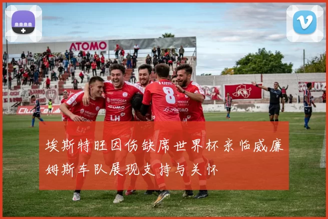 埃斯特旺因伤缺席世界杯亲临威廉姆斯车队展现支持与关怀