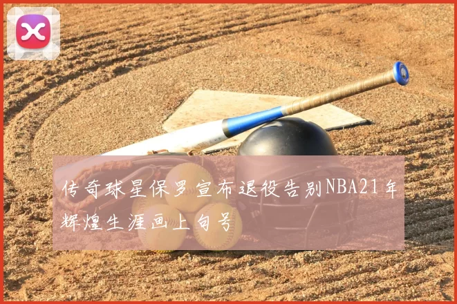 传奇球星保罗宣布退役告别NBA21年辉煌生涯画上句号