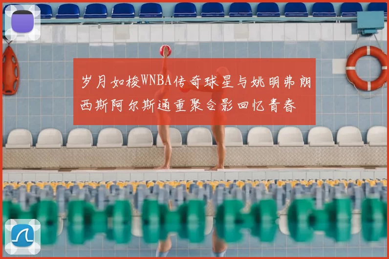 岁月如梭WNBA传奇球星与姚明弗朗西斯阿尔斯通重聚合影回忆青春