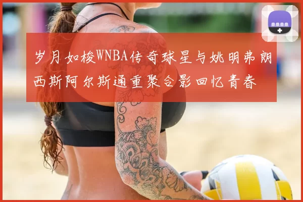 岁月如梭WNBA传奇球星与姚明弗朗西斯阿尔斯通重聚合影回忆青春