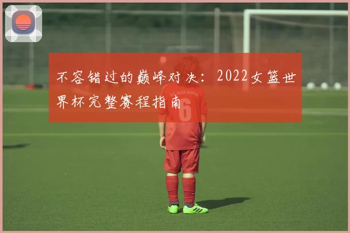 不容错过的巅峰对决:2022女篮世界杯完整赛程指南