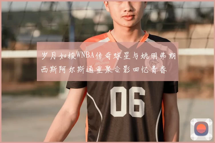 岁月如梭WNBA传奇球星与姚明弗朗西斯阿尔斯通重聚合影回忆青春