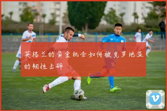 英格兰的黄金机会如何被克罗地亚的韧性击碎