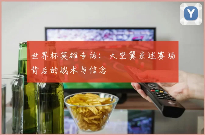 世界杯英雄专访:大空翼亲述赛场背后的战术与信念