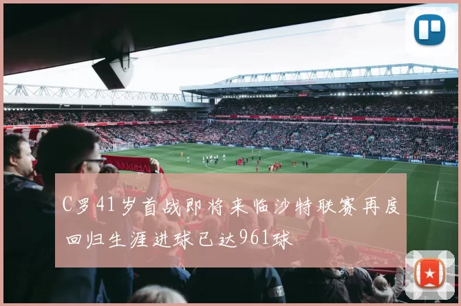 C罗41岁首战即将来临沙特联赛再度回归生涯进球已达961球
