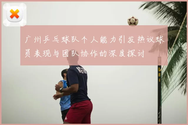 广州乒乓球队个人能力引发热议球员表现与团队协作的深度探讨