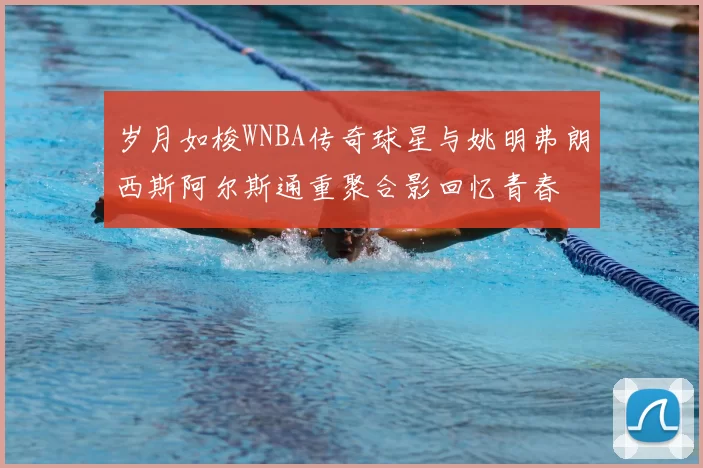 岁月如梭WNBA传奇球星与姚明弗朗西斯阿尔斯通重聚合影回忆青春