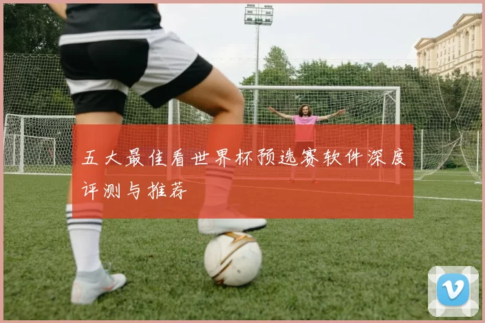 五大最佳看世界杯预选赛软件深度评测与推荐