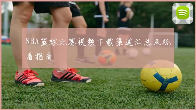NBA篮球比赛视频下载渠道汇总及观看指南