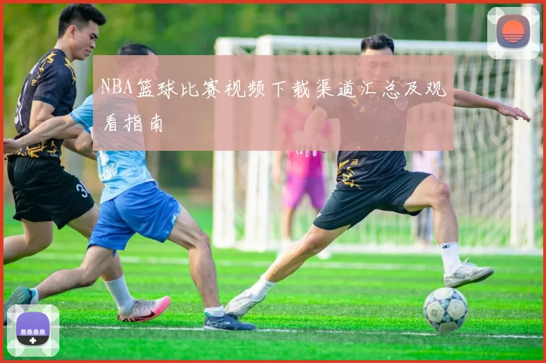 NBA篮球比赛视频下载渠道汇总及观看指南