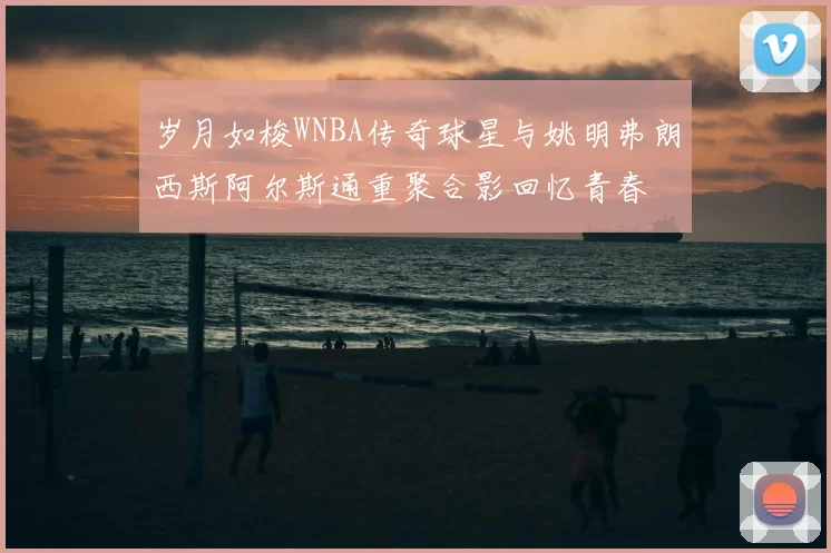 岁月如梭WNBA传奇球星与姚明弗朗西斯阿尔斯通重聚合影回忆青春