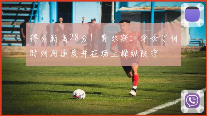 得分新高28分！费尔斯：学会了何时利用速度并在场上操纵防守
