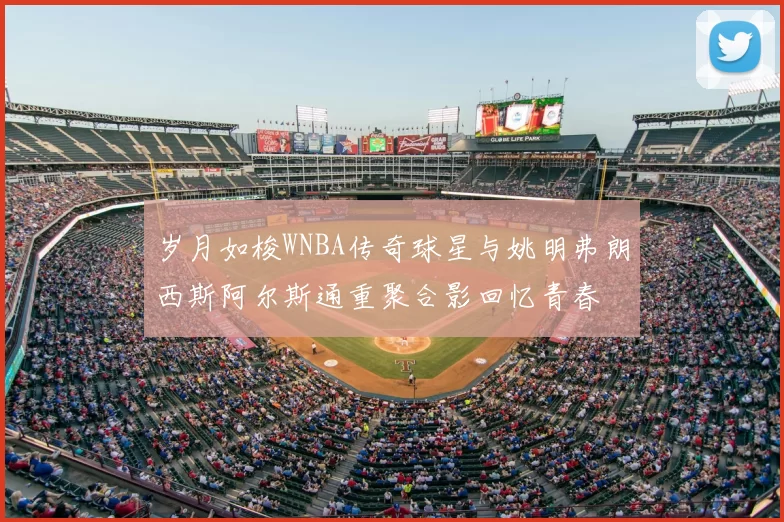 岁月如梭WNBA传奇球星与姚明弗朗西斯阿尔斯通重聚合影回忆青春