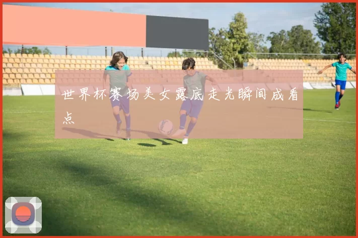 世界杯赛场美女露底走光瞬间成看点