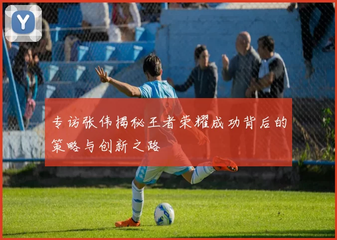 专访张伟揭秘王者荣耀成功背后的策略与创新之路